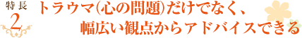 トラウマ(心の問題)だけでなく、幅広い観点からアドバイスできる。